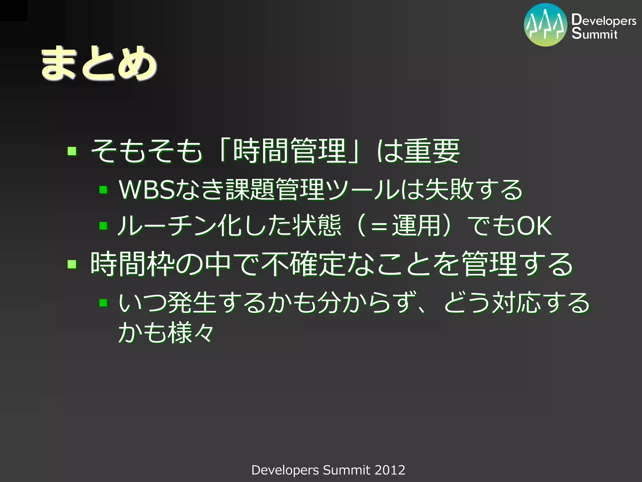 まとめ

 そもそも「時間管理」は重要
  WBSなき課題管理ツールは失敗する
  ルーチン化した状態（＝運用）でもOK
 時間枠の中で不確定なことを管理する
  いつ発生するかも分からず、どう対応する
   かも様々




       Developers Summit 2012
 
