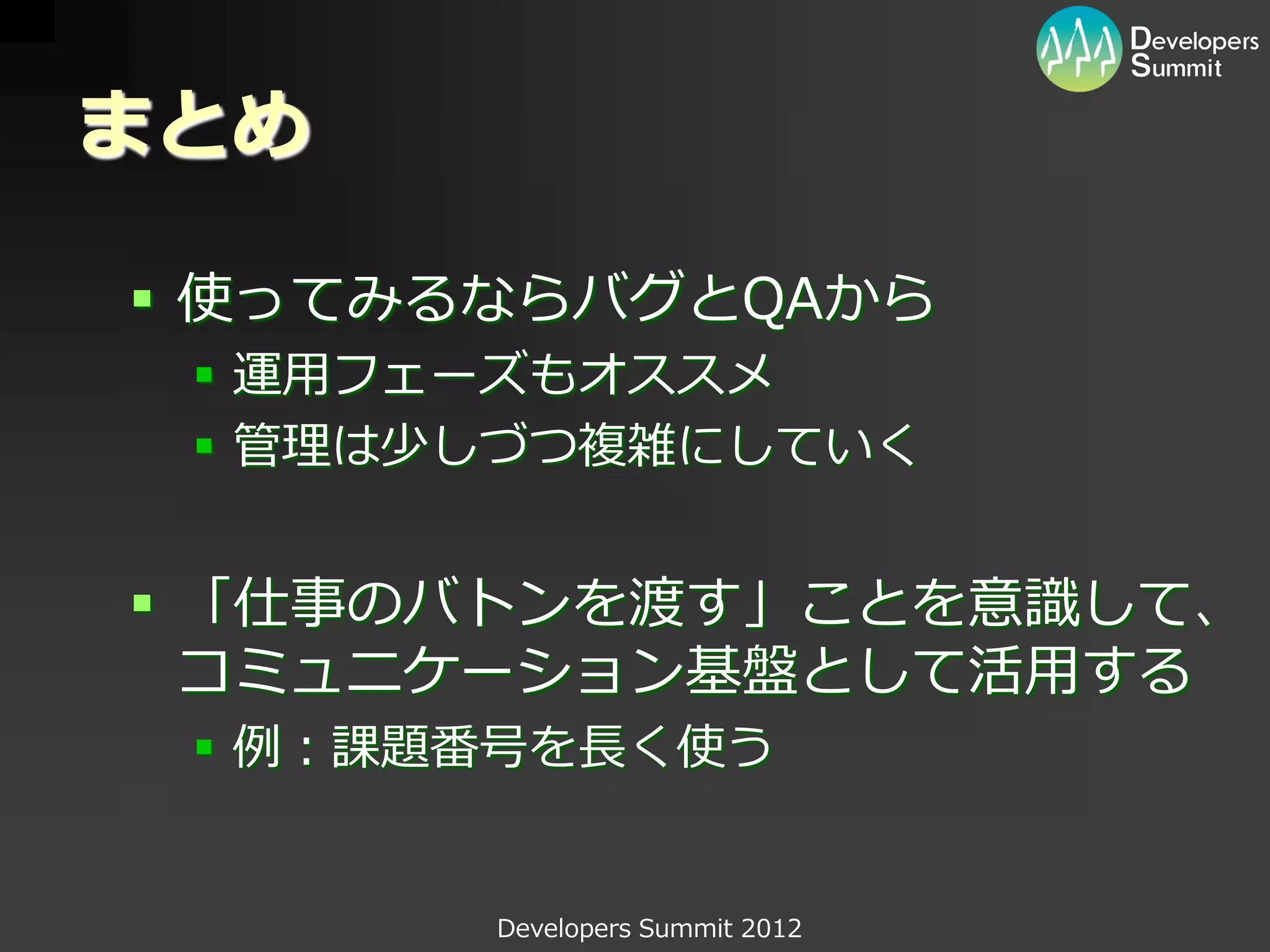 まとめ

 使ってみるならバグとQAから
  運用フェーズもオススメ
  管理は少しづつ複雑にしていく


 「仕事のバトンを渡す」ことを意識して、
  コミュニケーション基盤として活用する
  例：課題番号を長く使う


       Developers Summit 2012
 