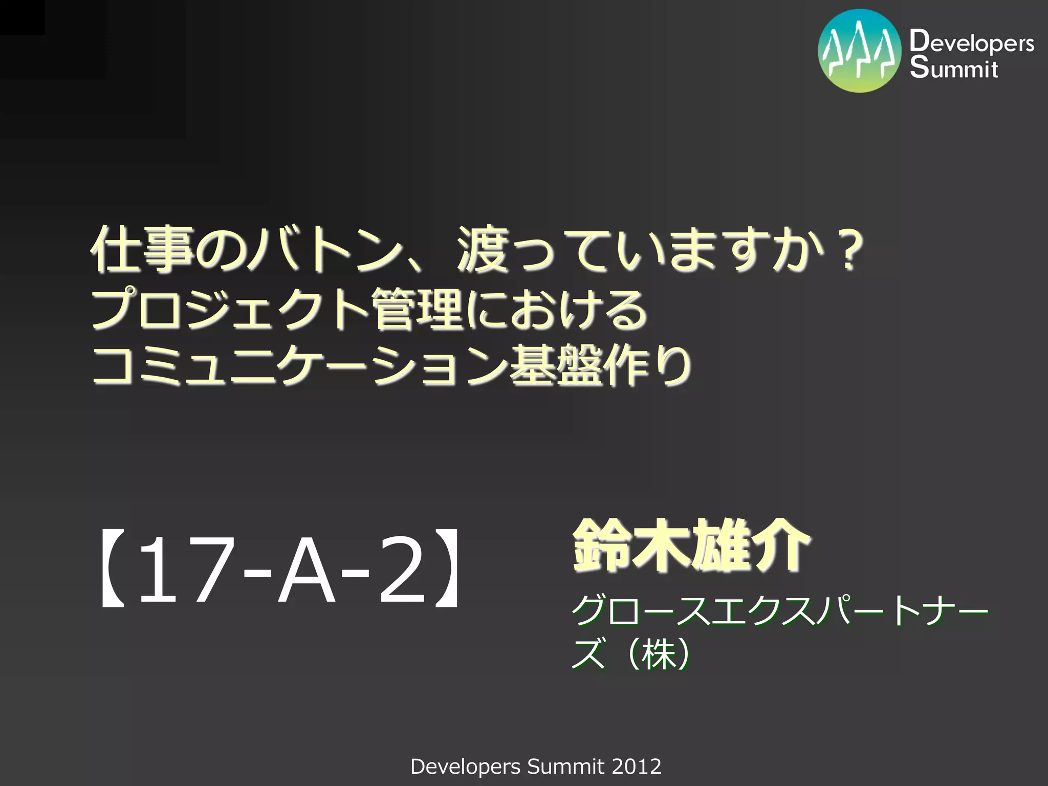 仕事のバトン、渡っていますか？
プロジェクト管理における
コミュニケーション基盤作り


                    鈴木雄介
【17-A-2】            グロースエクスパートナー
                    ズ（株）


      Developers Summit 2012
 