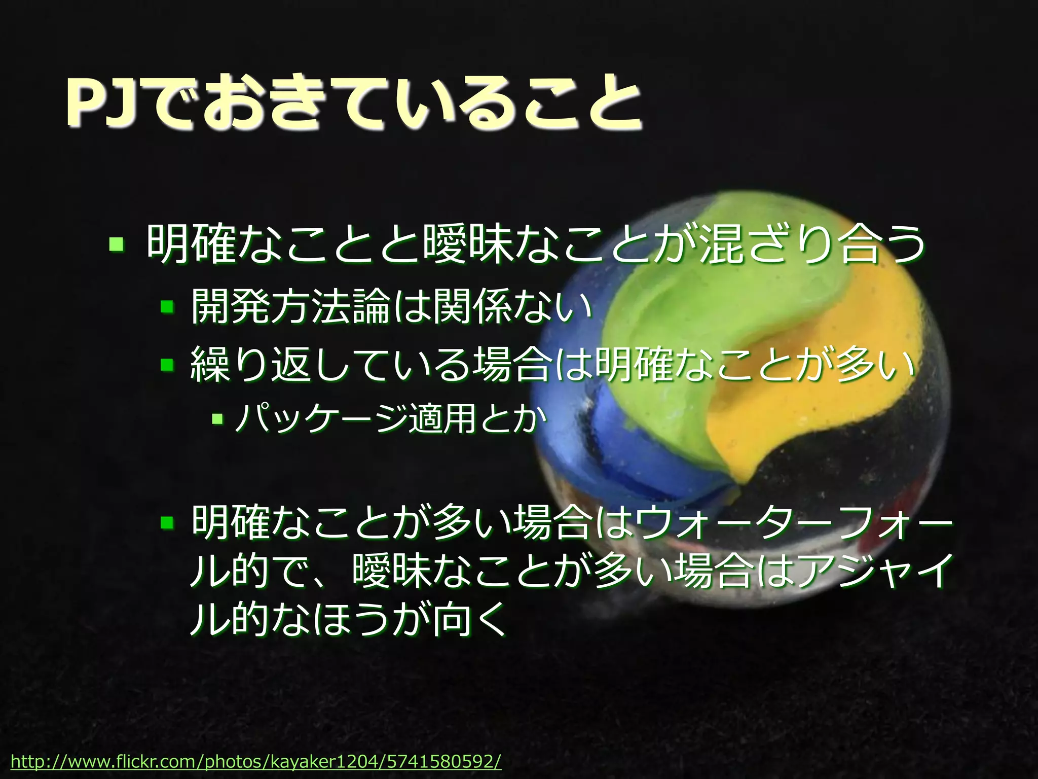 PJでおきていること

          明確なことと曖昧なことが混ざり合う
               開発方法論は関係ない
               繰り返している場合は明確なことが多い
                    パッケージ適用とか


               明確なことが多い場合はウォーターフォー
                ル的で、曖昧なことが多い場合はアジャイ
                ル的なほうが向く


http://www.flickr.com/photos/kayaker1204/5741580592/ Summit 2012
                                           Developers
 