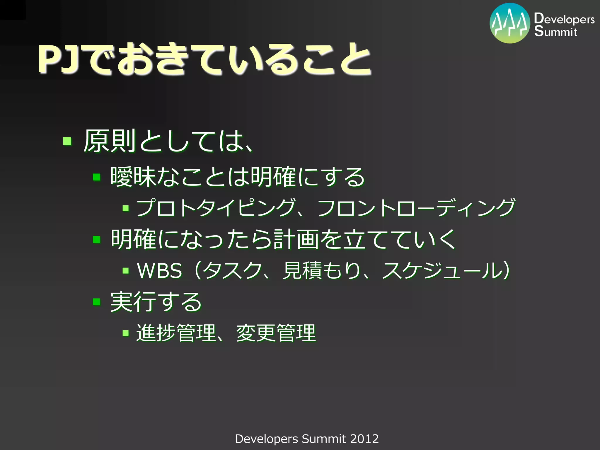 PJでおきていること

 原則としては、
  曖昧なことは明確にする
   プロトタイピング、フロントローディング
  明確になったら計画を立てていく
   WBS（タスク、見積もり、スケジュール）
  実行する
   進捗管理、変更管理




          Developers Summit 2012
 