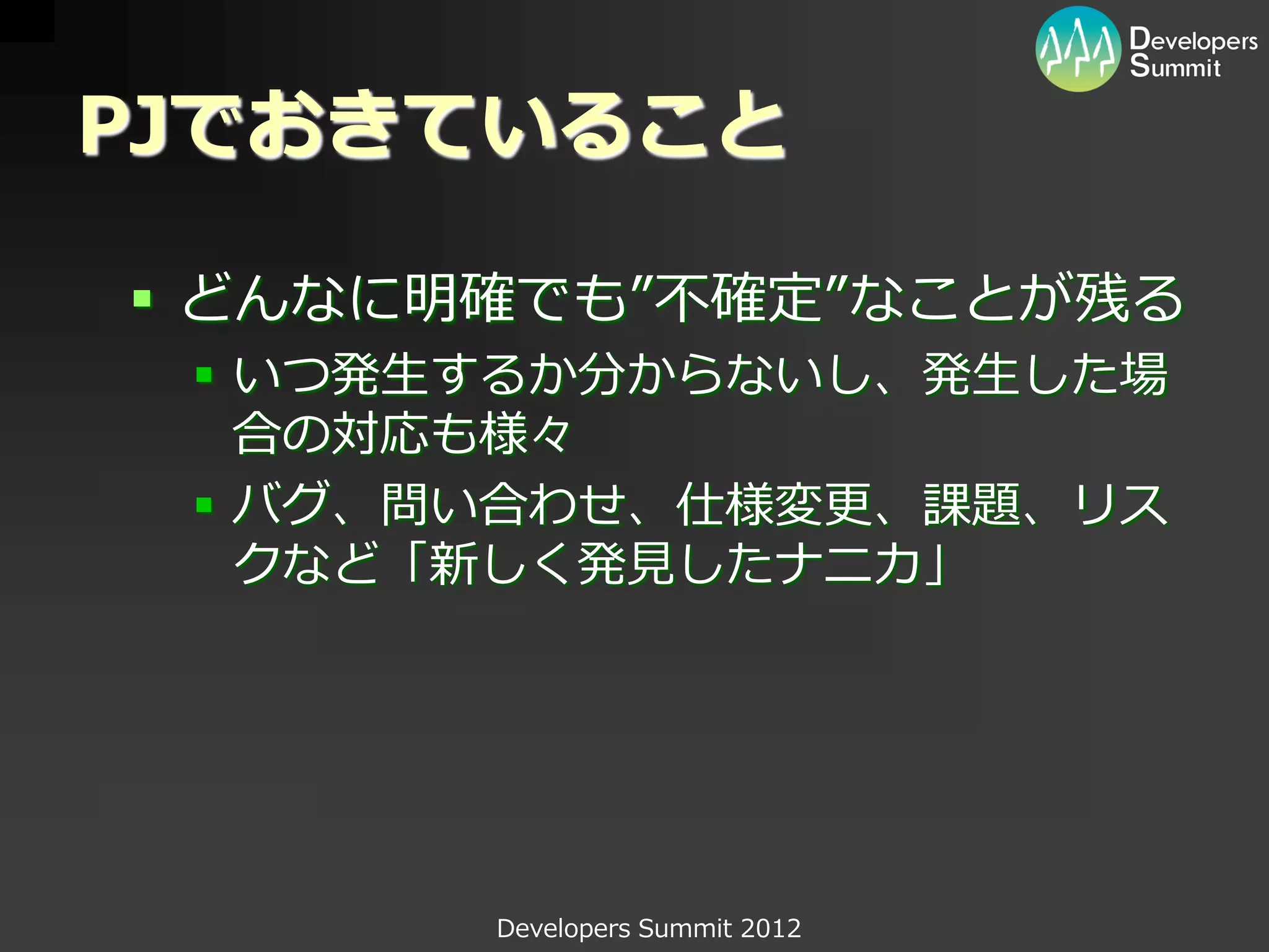 PJでおきていること

 どんなに明確でも”不確定”なことが残る
  いつ発生するか分からないし、発生した場
   合の対応も様々
  バグ、問い合わせ、仕様変更、課題、リス
   クなど「新しく発見したナニカ」




       Developers Summit 2012
 