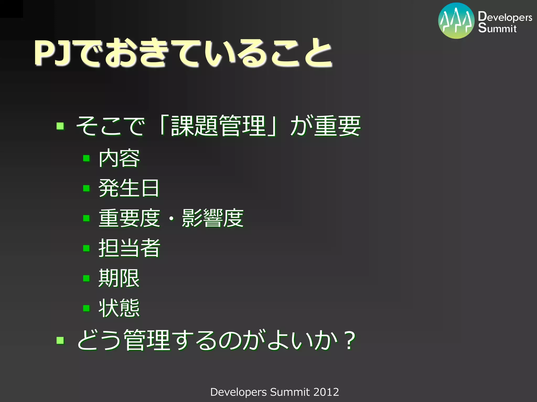 PJでおきていること

 そこで「課題管理」が重要
    内容
    発生日
    重要度・影響度
    担当者
    期限
    状態
 どう管理するのがよいか？
          Developers Summit 2012
 