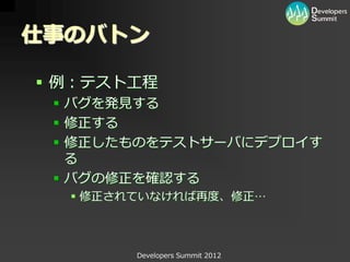 仕事のバトン

 例：テスト工程
  バグを発見する
  修正する
  修正したものをテストサーバにデプロイす
   る
  バグの修正を確認する
   修正されていなければ再度、修正…



        Developers Summit 2012
 