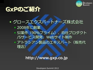GxPのご紹介

 グロースエクスパートナーズ株式会社
  2008年に創業
  SI案件（90％プライム）、自社プロダクト
   /Sサービス開発、Webサイト制作
  アトラシアン製品のエキスパート（販売代
   理店）


    http://www.gxp.co.jp

         Developers Summit 2012
 