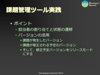 課題管理ツール実践

 ポイント
  担当者の割り当てと状態の遷移
  バージョンの活用
   課題が発生したバージョン
   課題が修正される予定のバージョン
   そして、修正予定バージョンをリリースモード
    にする




         Developers Summit 2012
 