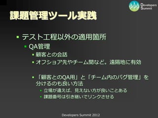 課題管理ツール実践

 テスト工程以外の適用箇所
  QA管理
   顧客との会話
   オフショア先やチーム間など。遠隔地に有効

   「顧客とのQA用」と「チーム内のバグ管理」を
    分けるのも良い方法
     立場が違えば、見えない方が良いことある
     課題番号は引き継いでリンクさせる



          Developers Summit 2012
 