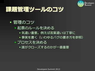 課題管理ツールのコツ

 管理のコツ
  起票のルールを決める
   気遣い重要。例えば言葉遣いは丁寧に
   事実を書く（いわゆるバグの書き方を参照）
  プロセスを決める
   誰がクローズするのかが一番重要




          Developers Summit 2012
 