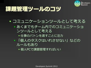 課題管理ツールのコツ

 コミュニケーションツールとして考える
  あくまでもチーム内でのコミュニケーショ
   ンツールとして考える
   仕事のバトンを渡すことに注力
  「個人のタスクはいれさせない」などの
   ルールもあり
   個人PCで課題管理すればいい




        Developers Summit 2012
 