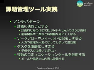 課題管理ツール実践

 アンチパターン
  計画に使おうとする
   計画的なものはEXCELやMS-Projectのほうが便利
   前後関係や工数など時間軸が見にくくなる
  ワークフローやフィールドを設定しすぎる
   入力や管理が大変になってしまって逆効果
  タスクを階層化しすぎる
   子供タスクは使いすぎない
  複数のコミュニケーションツールを併用する
   メールや電話での内容も登録する


          Developers Summit 2012
 