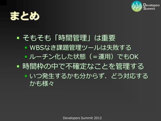 まとめ

 そもそも「時間管理」は重要
  WBSなき課題管理ツールは失敗する
  ルーチン化した状態（＝運用）でもOK
 時間枠の中で不確定なことを管理する
  いつ発生するかも分からず、どう対応する
   かも様々




       Developers Summit 2012
 