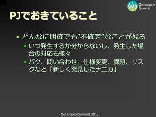 PJでおきていること

 どんなに明確でも”不確定”なことが残る
  いつ発生するか分からないし、発生した場
   合の対応も様々
  バグ、問い合わせ、仕様変更、課題、リス
   クなど「新しく発見したナニカ」




       Developers Summit 2012
 