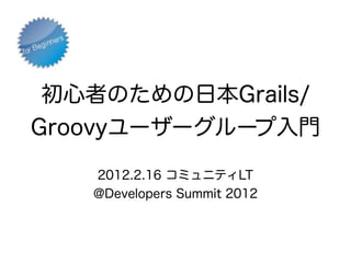 初心者のための日本Grails/
Groovyユーザーグループ入門

   2012.2.16 コミュニティLT
   @Developers Summit 2012
 