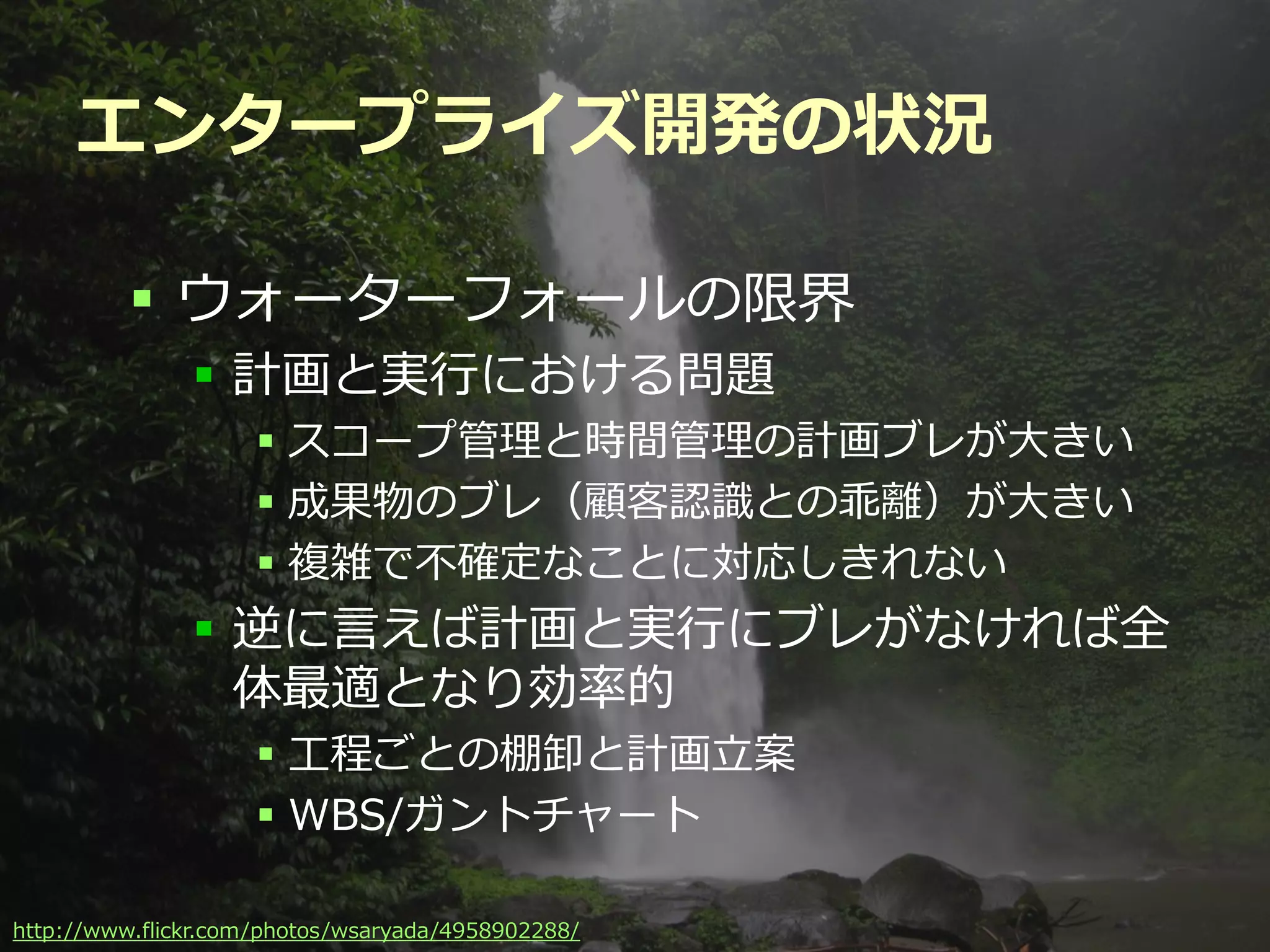 エンタープライズ開発の状況

          ウォーターフォールの限界
               計画と実行における問題
                    スコープ管理と時間管理の計画ブレが大きい
                    成果物のブレ（顧客認識との乖離）が大きい
                    複雑で不確定なことに対応しきれない
               逆に言えば計画と実行にブレがなければ全
                体最適となり効率的
                    工程ごとの棚卸と計画立案
                    WBS/ガントチャート

                                          Developers Summit 2012
http://www.flickr.com/photos/wsaryada/4958902288/
 