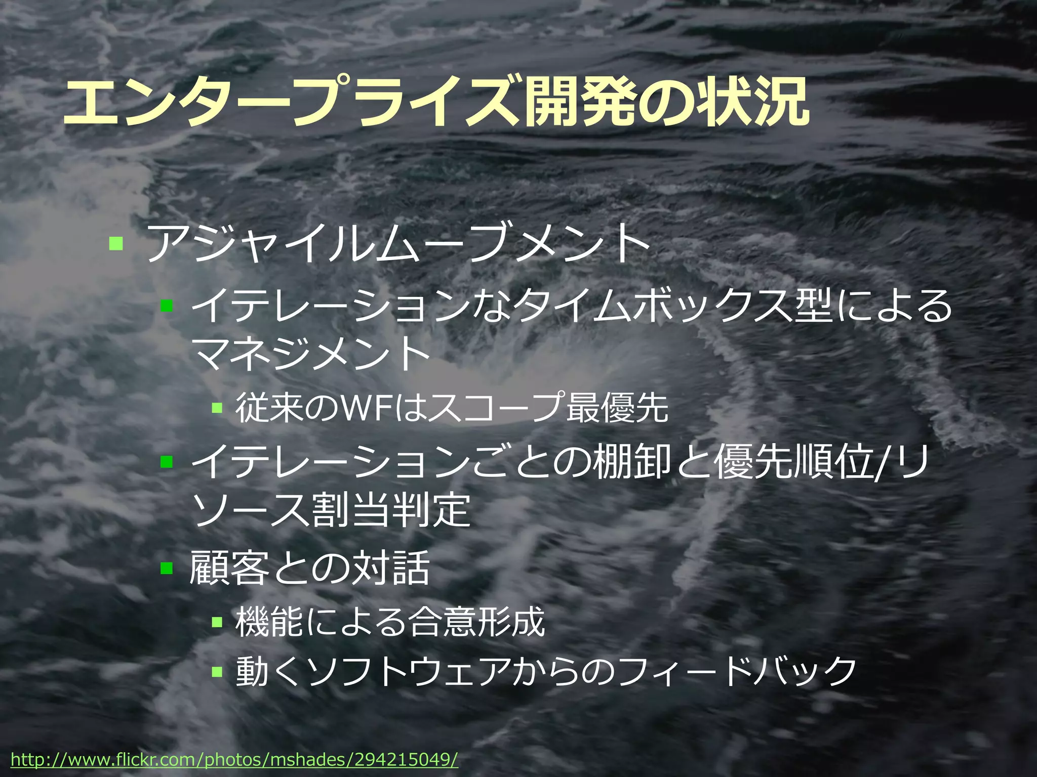 エンタープライズ開発の状況

          アジャイルムーブメント
               イテレーションなタイムボックス型による
                マネジメント
                    従来のWFはスコープ最優先
               イテレーションごとの棚卸と優先順位/リ
                ソース割当判定
               顧客との対話
                    機能による合意形成
                    動くソフトウェアからのフィードバック

                                          Developers Summit 2012
http://www.flickr.com/photos/mshades/294215049/
 