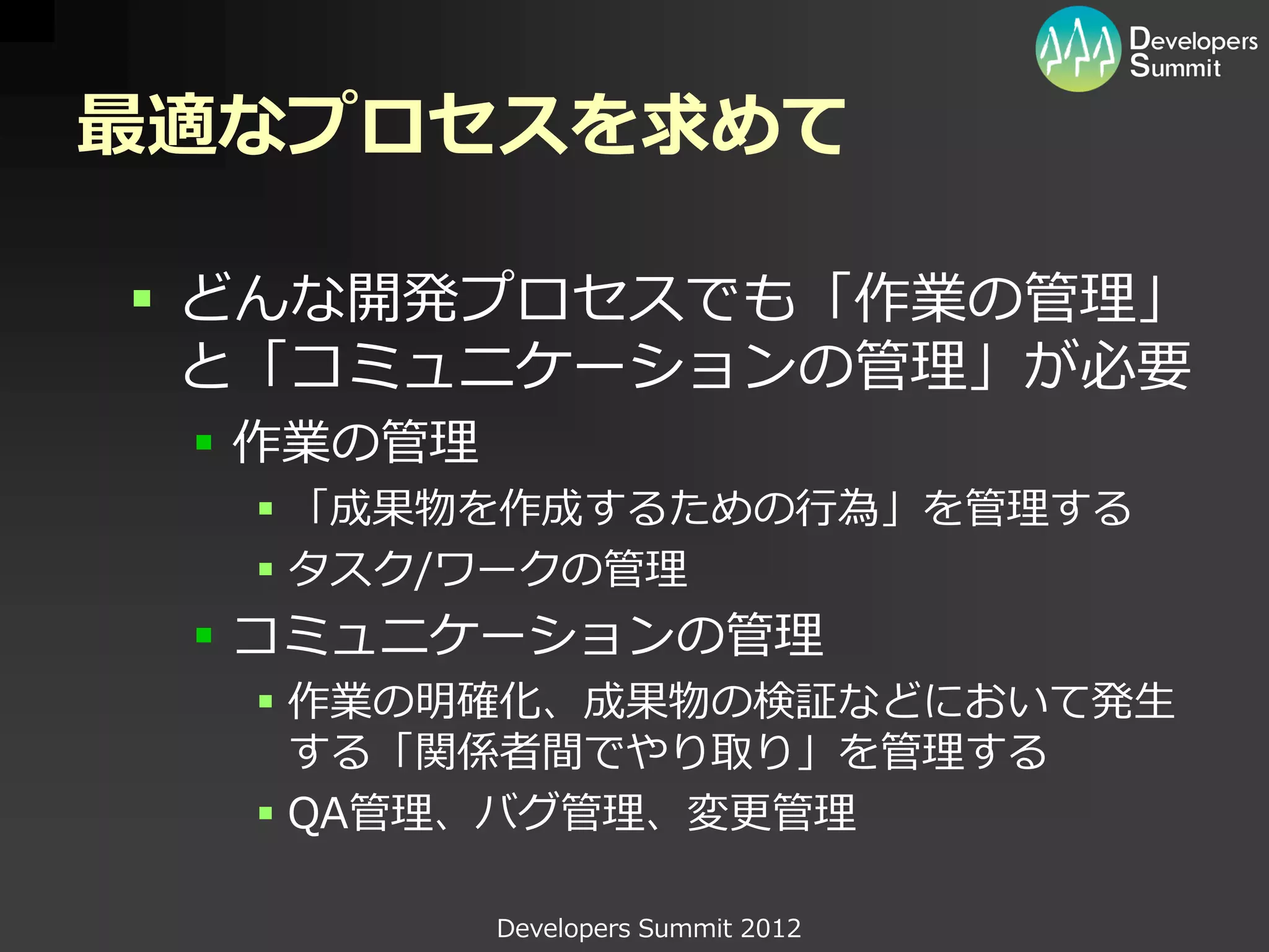 最適なプロセスを求めて

 どんな開発プロセスでも「作業の管理」
  と「コミュニケーションの管理」が必要
  作業の管理
   「成果物を作成するための行為」を管理する
   タスク/ワークの管理
  コミュニケーションの管理
   作業の明確化、成果物の検証などにおいて発生
    する「関係者間でやり取り」を管理する
   QA管理、バグ管理、変更管理

           Developers Summit 2012
 