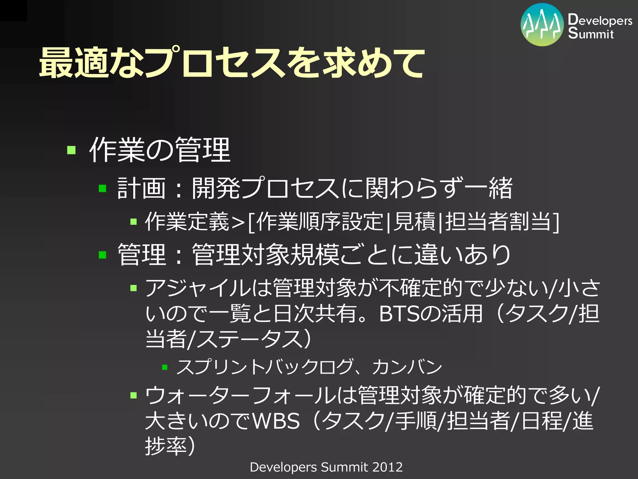 最適なプロセスを求めて

 作業の管理
  計画：開発プロセスに関わらず一緒
   作業定義>[作業順序設定|見積|担当者割当]
  管理：管理対象規模ごとに違いあり
   アジャイルは管理対象が不確定的で少ない/小さ
    いので一覧と日次共有。BTSの活用（タスク/担
    当者/ステータス）
     スプリントバックログ、カンバン
   ウォーターフォールは管理対象が確定的で多い/
    大きいのでWBS（タスク/手順/担当者/日程/進
    捗率）
          Developers Summit 2012
 