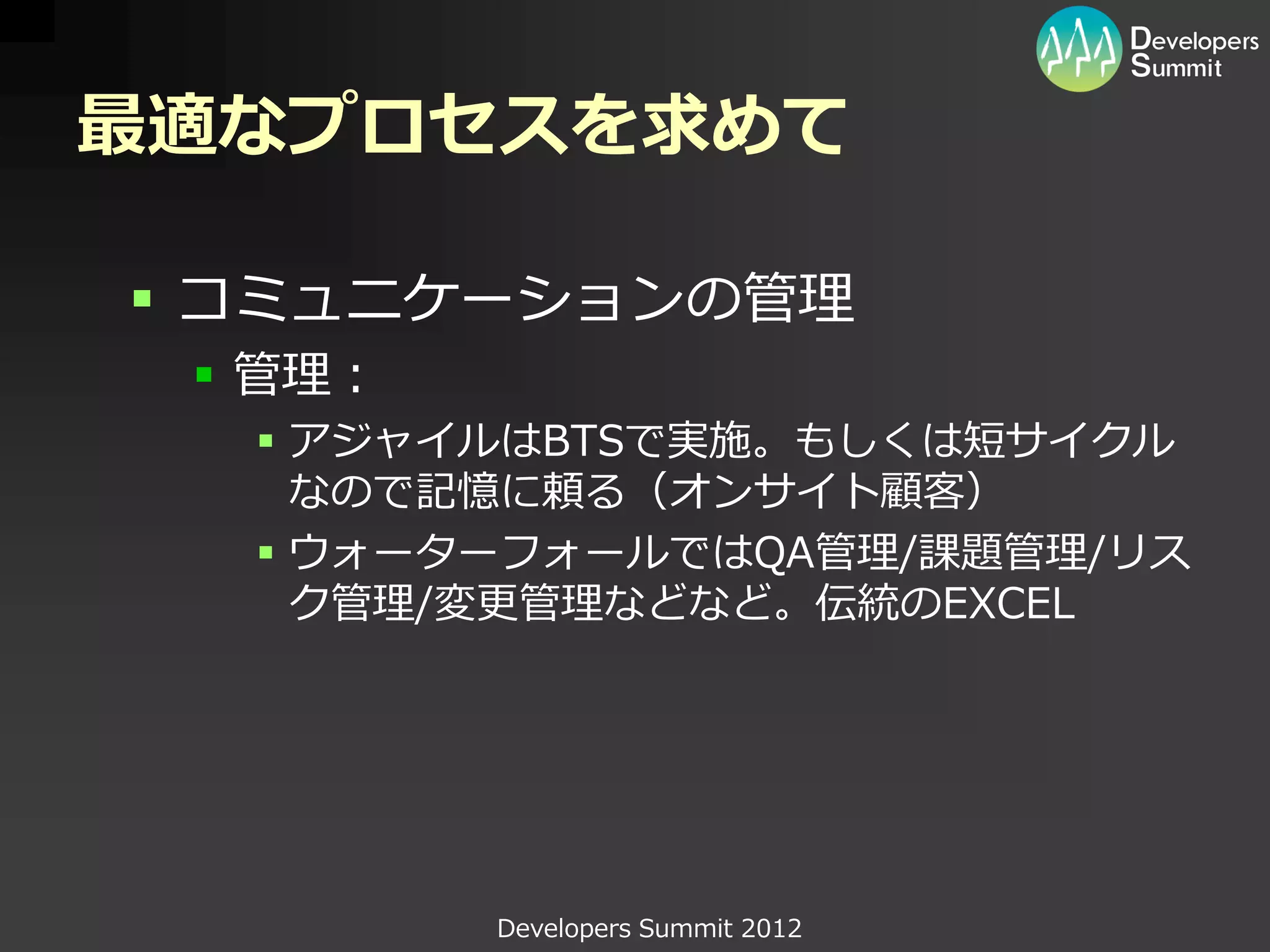 最適なプロセスを求めて

 コミュニケーションの管理
  管理：
   アジャイルはBTSで実施。もしくは短サイクル
    なので記憶に頼る（オンサイト顧客）
   ウォーターフォールではQA管理/課題管理/リス
    ク管理/変更管理などなど。伝統のEXCEL




         Developers Summit 2012
 
