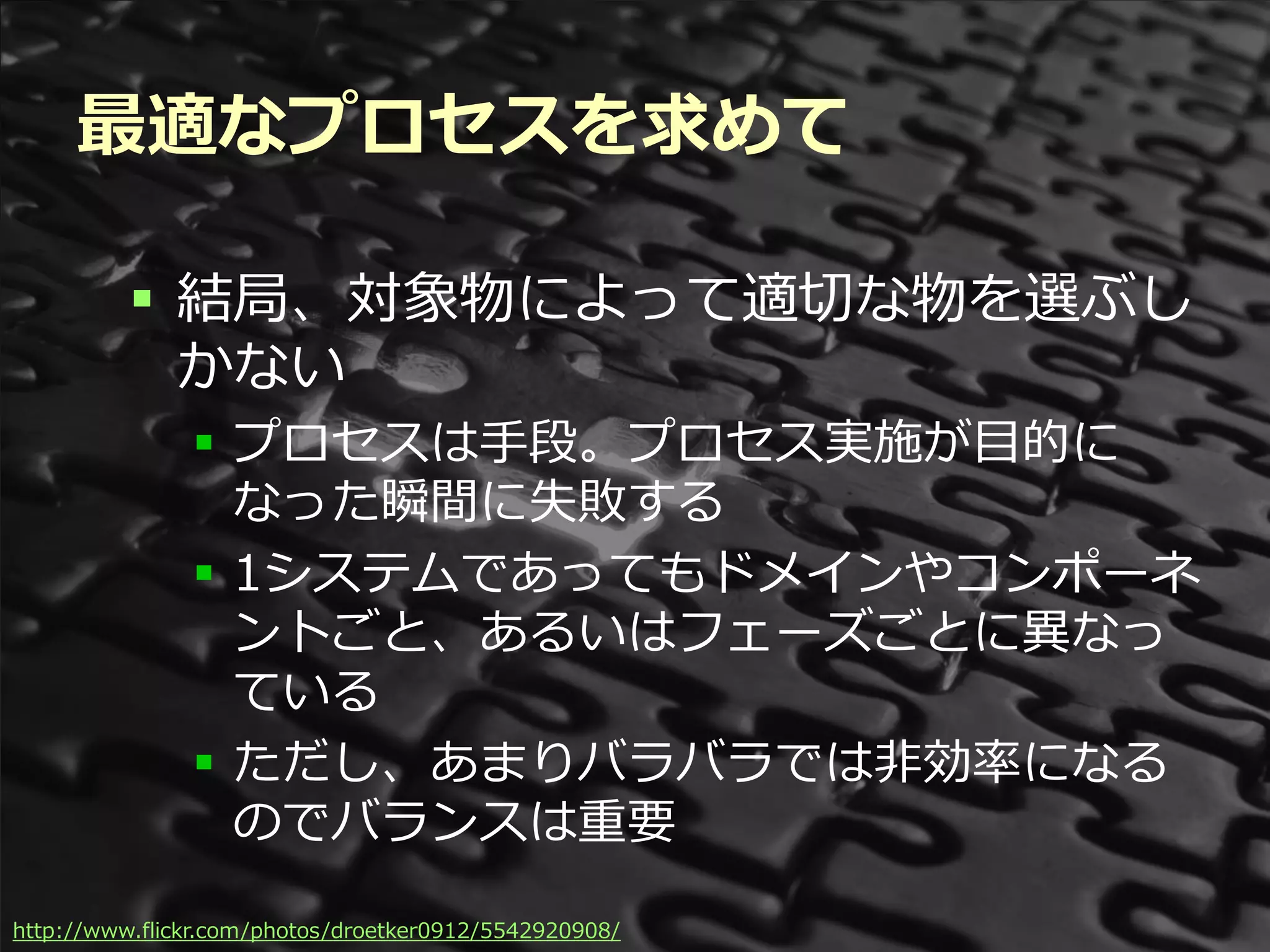 最適なプロセスを求めて

          結局、対象物によって適切な物を選ぶし
           かない
               プロセスは手段。プロセス実施が目的に
                なった瞬間に失敗する
               1システムであってもドメインやコンポーネ
                ントごと、あるいはフェーズごとに異なっ
                ている
               ただし、あまりバラバラでは非効率になる
                のでバランスは重要

http://www.flickr.com/photos/droetker0912/5542920908/ Summit 2012
                                           Developers
 