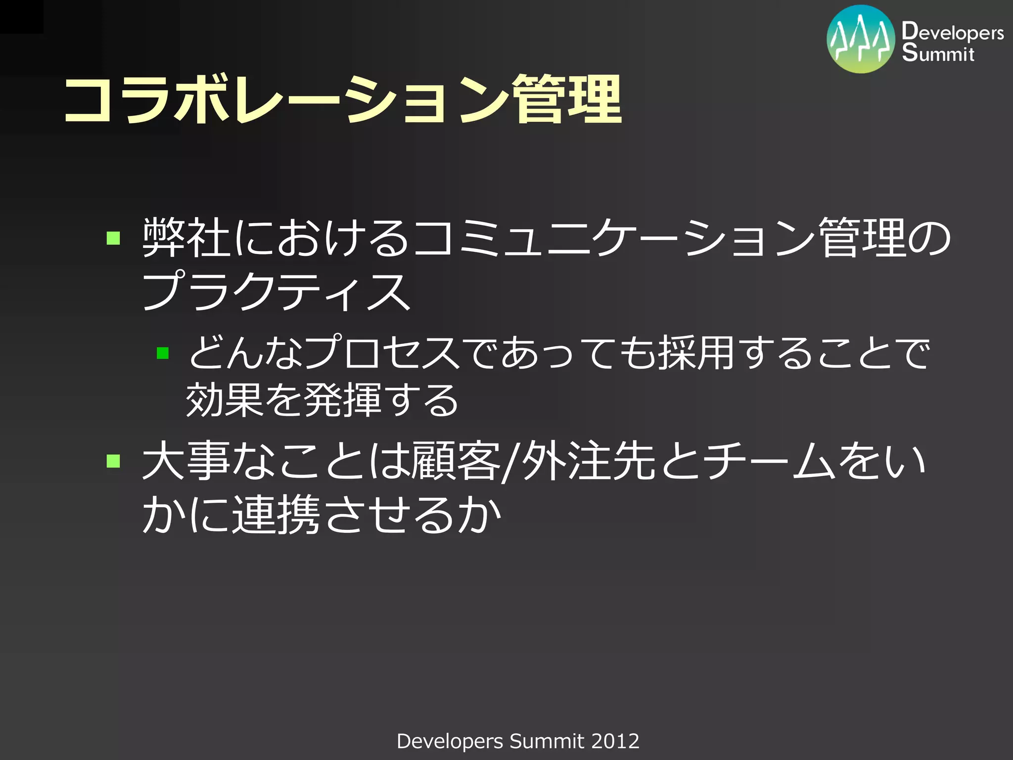 コラボレーション管理

 弊社におけるコミュニケーション管理の
  プラクティス
  どんなプロセスであっても採用することで
   効果を発揮する
 大事なことは顧客/外注先とチームをい
  かに連携させるか



       Developers Summit 2012
 