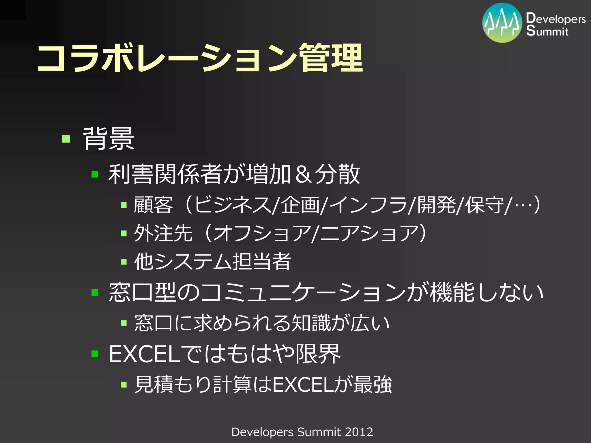 コラボレーション管理

 背景
  利害関係者が増加＆分散
    顧客（ビジネス/企画/インフラ/開発/保守/…）
    外注先（オフショア/ニアショア）
    他システム担当者
  窓口型のコミュニケーションが機能しない
    窓口に求められる知識が広い
  EXCELではもはや限界
    見積もり計算はEXCELが最強

         Developers Summit 2012
 