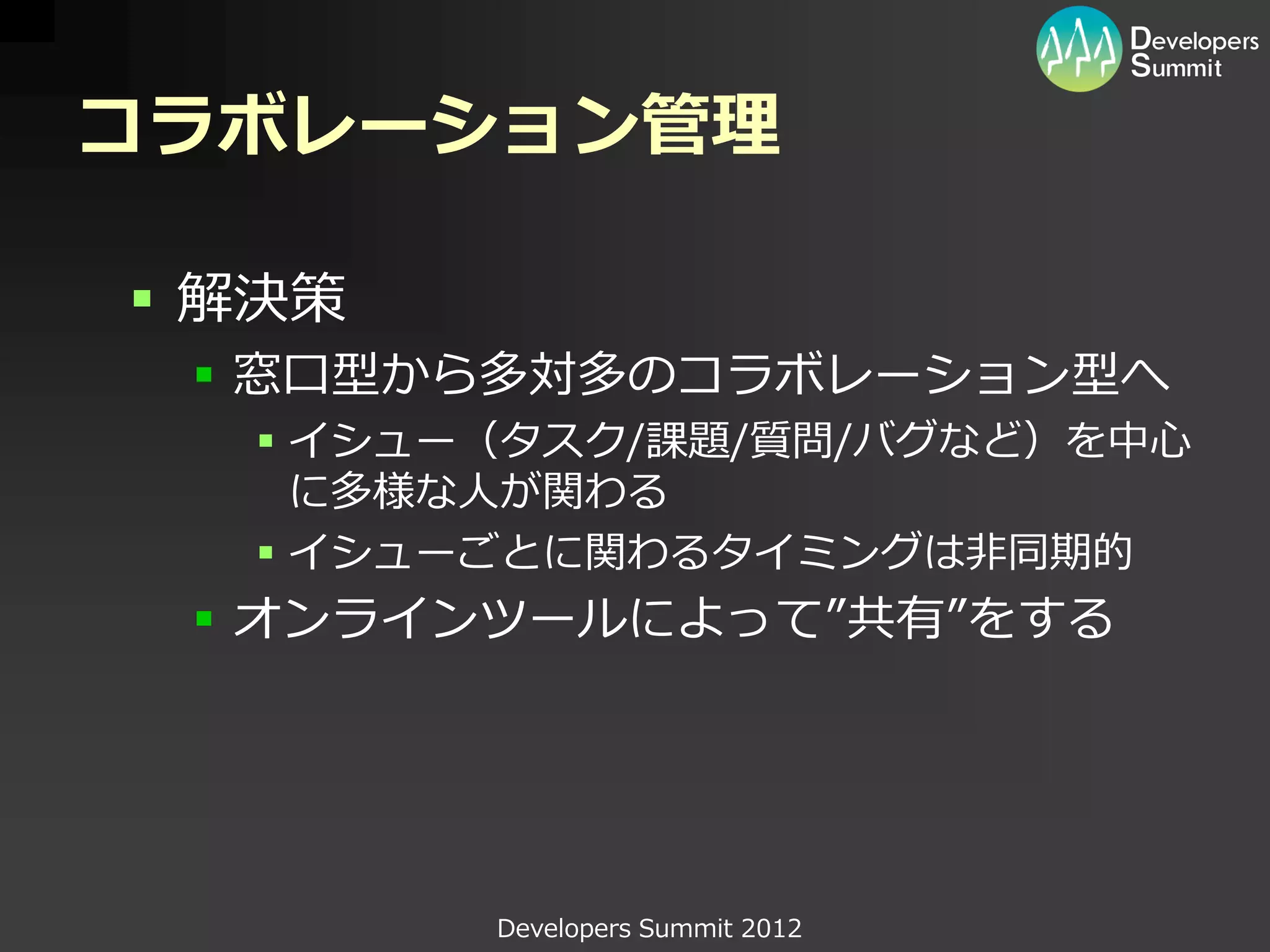 コラボレーション管理

 解決策
  窓口型から多対多のコラボレーション型へ
   イシュー（タスク/課題/質問/バグなど）を中心
    に多様な人が関わる
   イシューごとに関わるタイミングは非同期的
  オンラインツールによって”共有”をする




        Developers Summit 2012
 