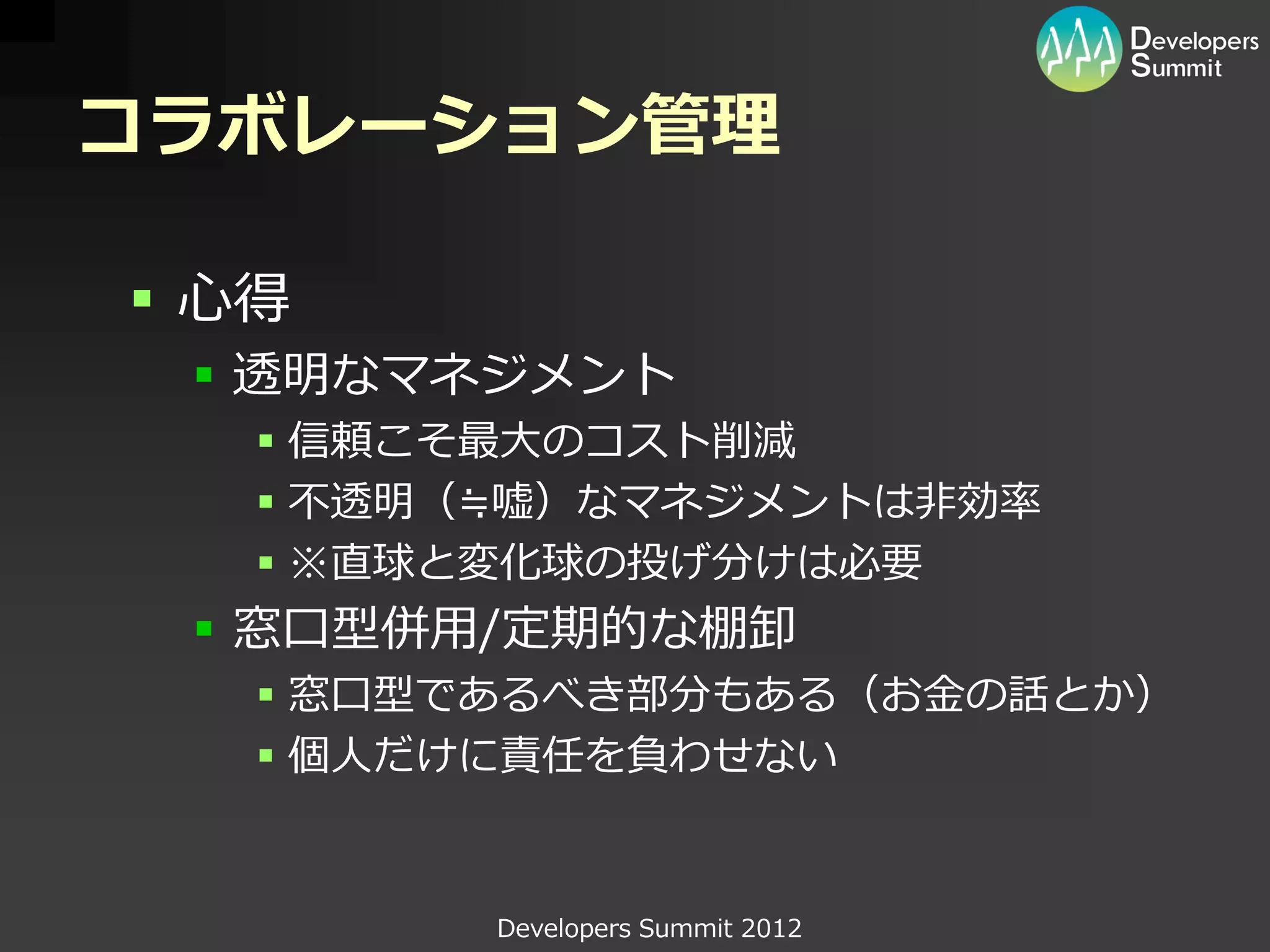 コラボレーション管理

 心得
  透明なマネジメント
    信頼こそ最大のコスト削減
    不透明（≒嘘）なマネジメントは非効率
    ※直球と変化球の投げ分けは必要
  窓口型併用/定期的な棚卸
    窓口型であるべき部分もある（お金の話とか）
    個人だけに責任を負わせない


         Developers Summit 2012
 