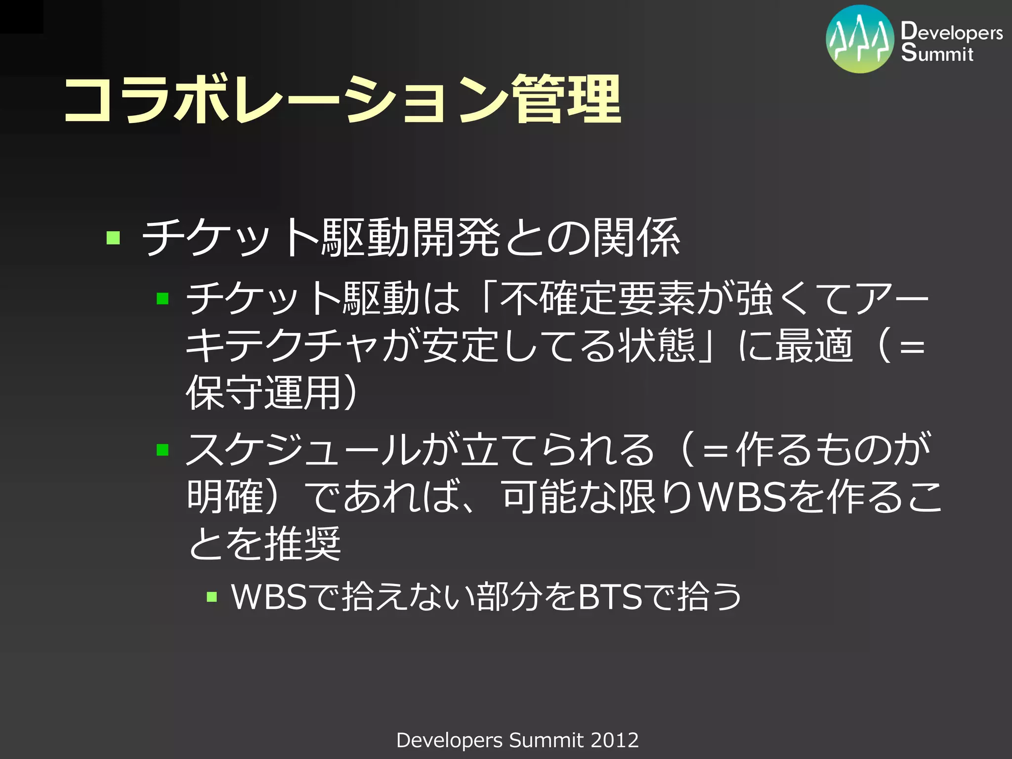 コラボレーション管理

 チケット駆動開発との関係
  チケット駆動は「不確定要素が強くてアー
   キテクチャが安定してる状態」に最適（＝
   保守運用）
  スケジュールが立てられる（＝作るものが
   明確）であれば、可能な限りWBSを作るこ
   とを推奨
   WBSで拾えない部分をBTSで拾う



        Developers Summit 2012
 