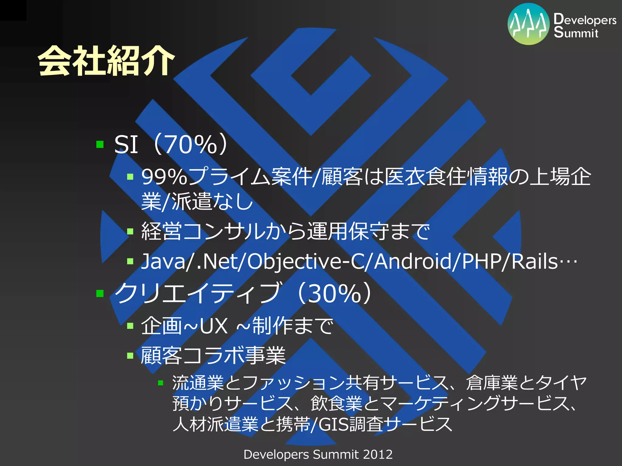 会社紹介

  SI（70%）
   99%プライム案件/顧客は医衣食住情報の上場企
    業/派遣なし
   経営コンサルから運用保守まで
   Java/.Net/Objective-C/Android/PHP/Rails…
  クリエイティブ（30%）
   企画~UX ~制作まで
   顧客コラボ事業
     流通業とファッション共有サービス、倉庫業とタイヤ
      預かりサービス、飲食業とマーケティングサービス、
      人材派遣業と携帯/GIS調査サービス
             Developers Summit 2012
 
