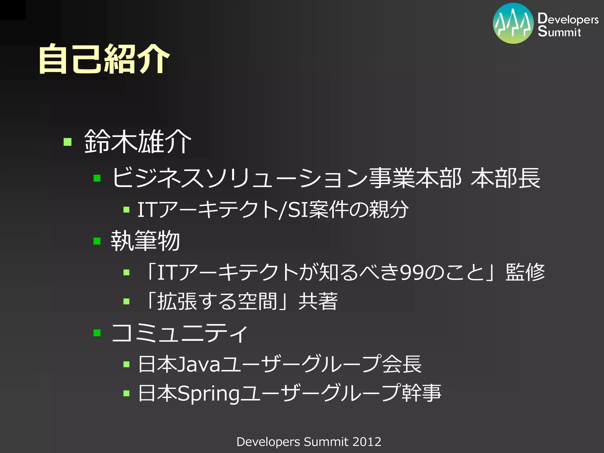 自己紹介

 鈴木雄介
  ビジネスソリューション事業本部 本部長
   ITアーキテクト/SI案件の親分
  執筆物
   「ITアーキテクトが知るべき99のこと」監修
   「拡張する空間」共著
  コミュニティ
   日本Javaユーザーグループ会長
   日本Springユーザーグループ幹事

         Developers Summit 2012
 