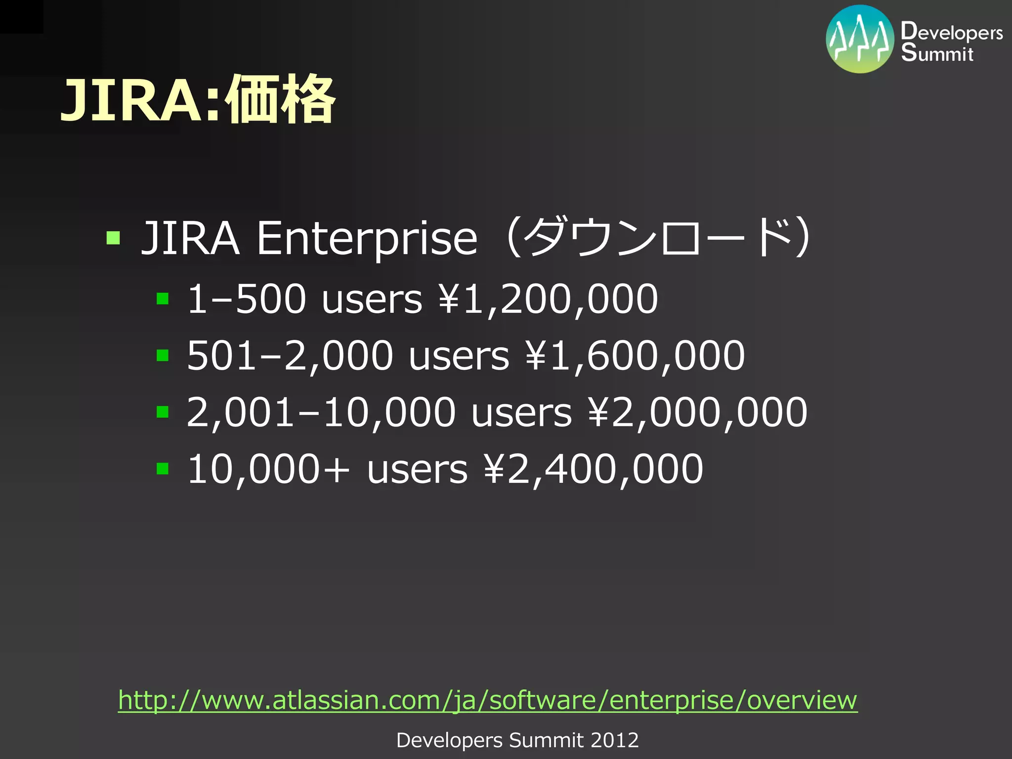JIRA:価格

  JIRA Enterprise（ダウンロード）
      1–500 users ¥1,200,000
      501–2,000 users ¥1,600,000
      2,001–10,000 users ¥2,000,000
      10,000+ users ¥2,400,000




 http://www.atlassian.com/ja/software/enterprise/overview
                      Developers Summit 2012
 