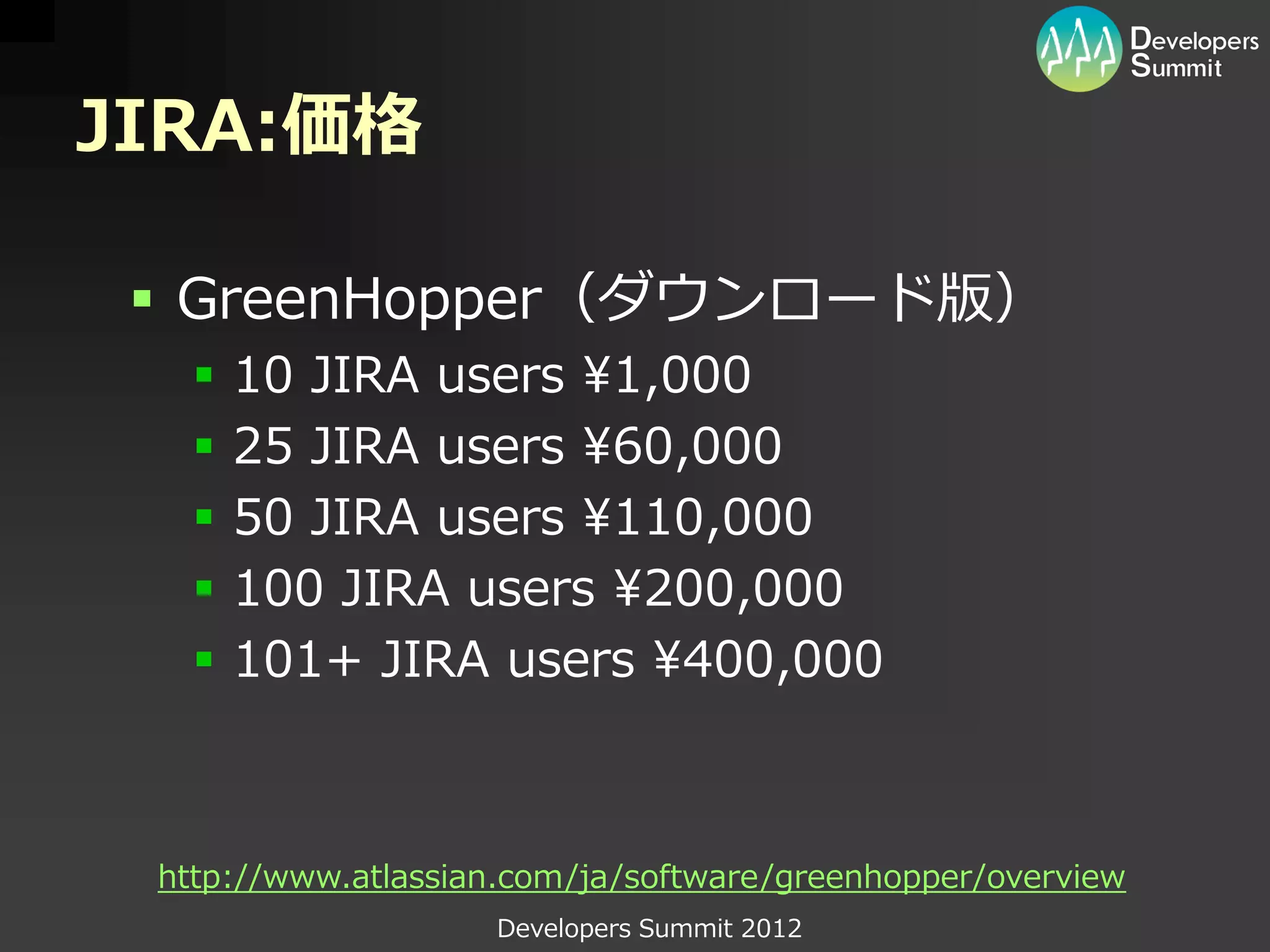 JIRA:価格

  GreenHopper（ダウンロード版）
      10 JIRA users ¥1,000
      25 JIRA users ¥60,000
      50 JIRA users ¥110,000
      100 JIRA users ¥200,000
      101+ JIRA users ¥400,000



 http://www.atlassian.com/ja/software/greenhopper/overview
                    Developers Summit 2012
 