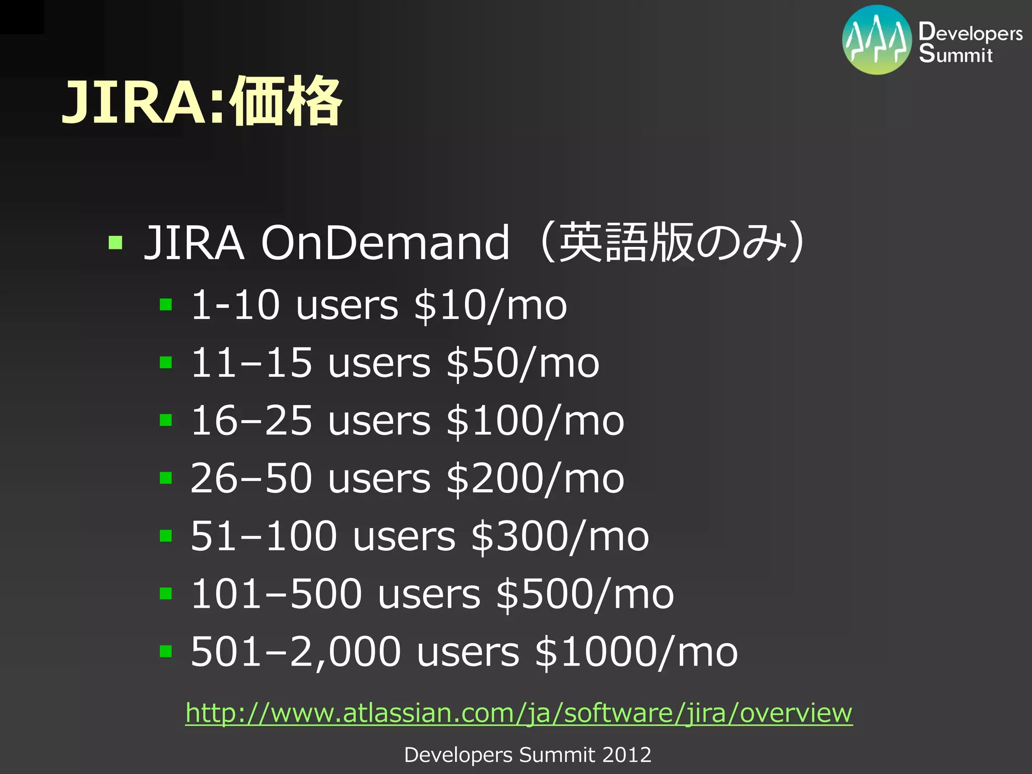 JIRA:価格

  JIRA OnDemand（英語版のみ）
     1-10 users $10/mo
     11–15 users $50/mo
     16–25 users $100/mo
     26–50 users $200/mo
     51–100 users $300/mo
     101–500 users $500/mo
     501–2,000 users $1000/mo
      http://www.atlassian.com/ja/software/jira/overview
                      Developers Summit 2012
 