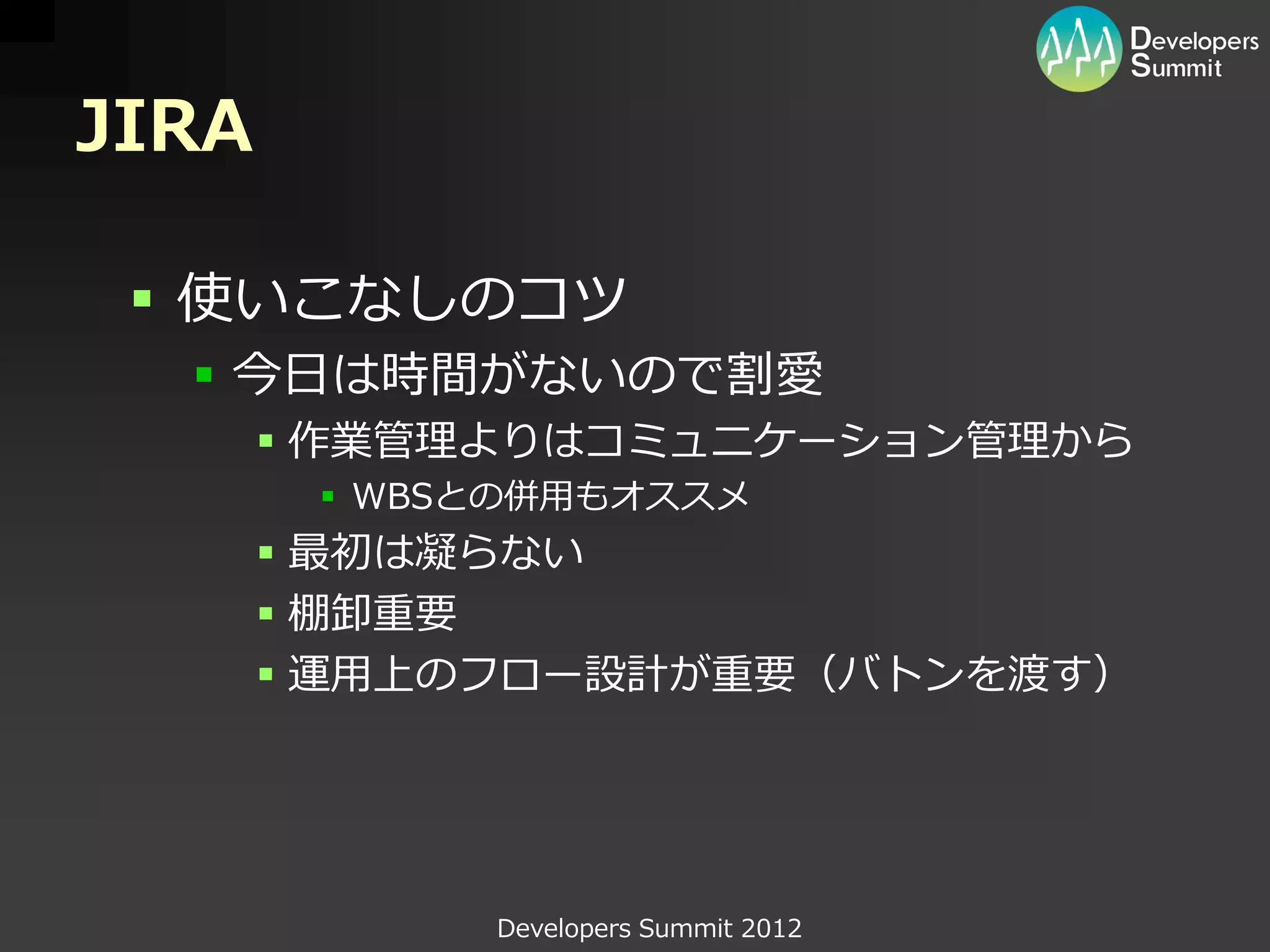 JIRA

  使いこなしのコツ
   今日は時間がないので割愛
        作業管理よりはコミュニケーション管理から
         WBSとの併用もオススメ
        最初は凝らない
        棚卸重要
        運用上のフロー設計が重要（バトンを渡す）




             Developers Summit 2012
 