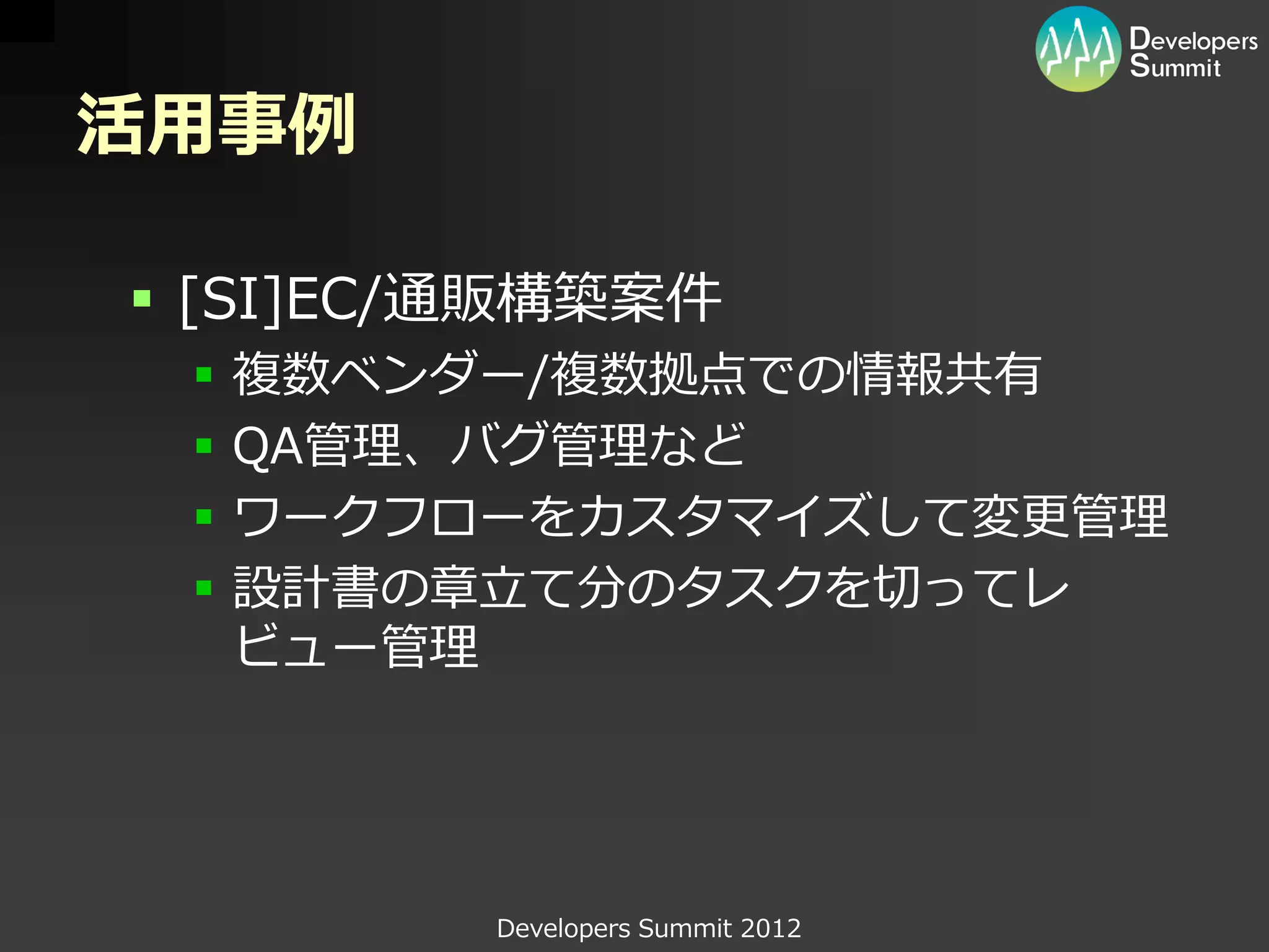 活用事例

 [SI]EC/通販構築案件
    複数ベンダー/複数拠点での情報共有
    QA管理、バグ管理など
    ワークフローをカスタマイズして変更管理
    設計書の章立て分のタスクを切ってレ
     ビュー管理




          Developers Summit 2012
 