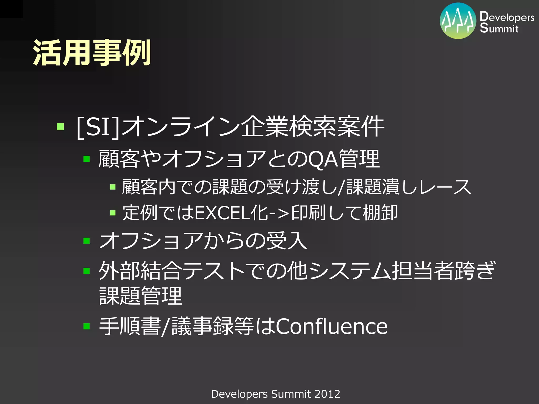 活用事例

 [SI]オンライン企業検索案件
  顧客やオフショアとのQA管理
   顧客内での課題の受け渡し/課題潰しレース
   定例ではEXCEL化->印刷して棚卸
  オフショアからの受入
  外部結合テストでの他システム担当者跨ぎ
   課題管理
  手順書/議事録等はConfluence


        Developers Summit 2012
 