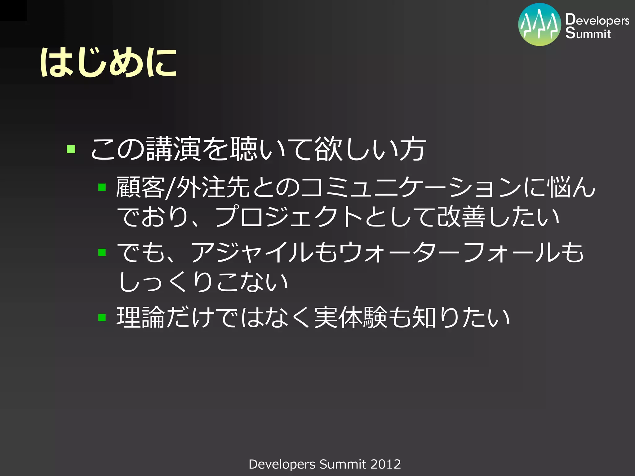 はじめに

 この講演を聴いて欲しい方
  顧客/外注先とのコミュニケーションに悩ん
   でおり、プロジェクトとして改善したい
  でも、アジャイルもウォーターフォールも
   しっくりこない
  理論だけではなく実体験も知りたい




       Developers Summit 2012
 
