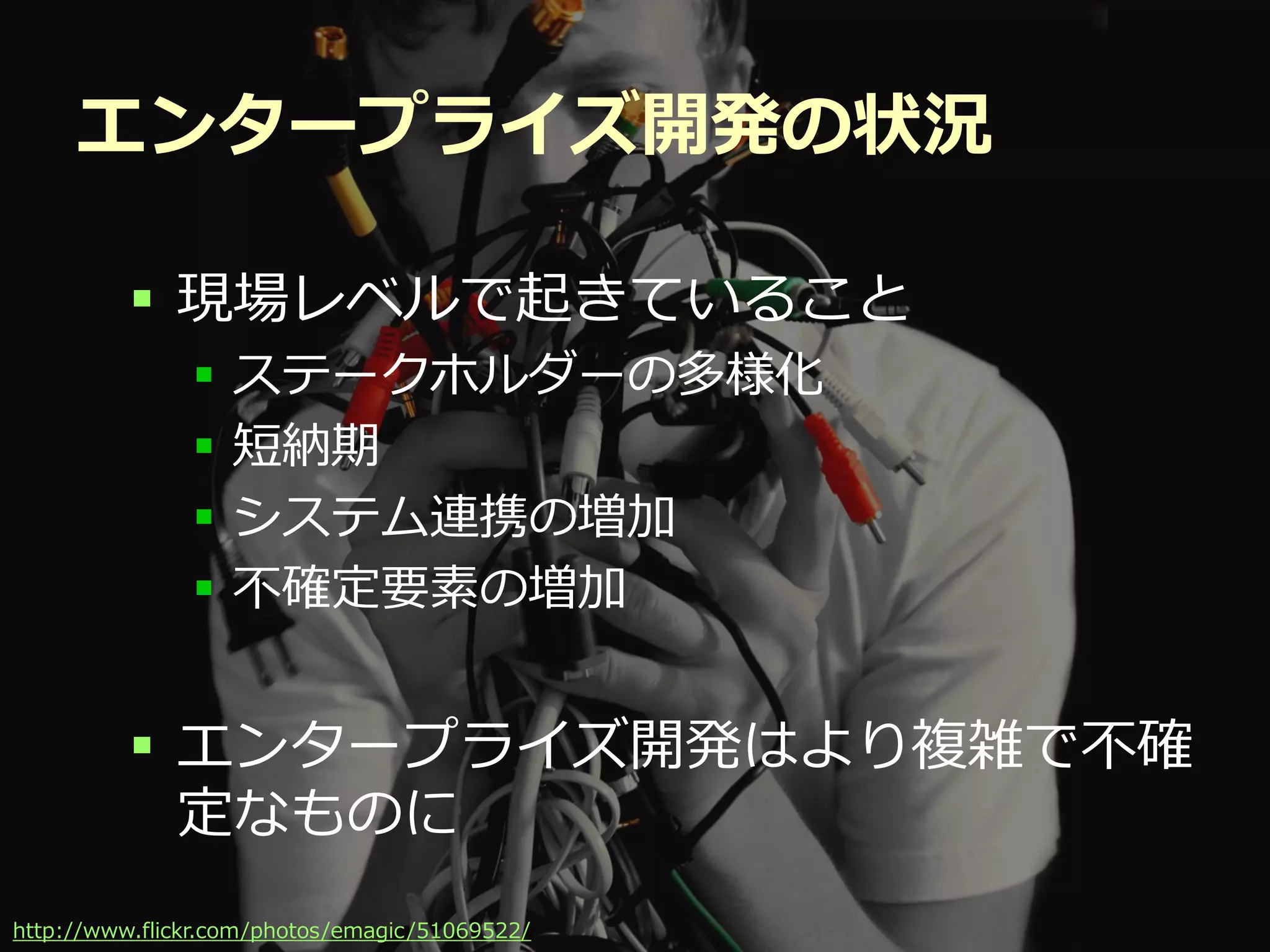 エンタープライズ開発の状況

          現場レベルで起きていること
                 ステークホルダーの多様化
                 短納期
                 システム連携の増加
                 不確定要素の増加


          エンタープライズ開発はより複雑で不確
           定なものに
                                           Developers Summit 2012
http://www.flickr.com/photos/emagic /51069522/
 