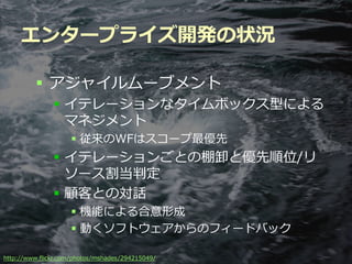 エンタープライズ開発の状況

          アジャイルムーブメント
               イテレーションなタイムボックス型による
                マネジメント
                    従来のWFはスコープ最優先
               イテレーションごとの棚卸と優先順位/リ
                ソース割当判定
               顧客との対話
                    機能による合意形成
                    動くソフトウェアからのフィードバック

                                          Developers Summit 2012
http://www.flickr.com/photos/mshades/294215049/
 