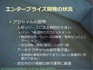 エンタープライズ開発の状況

          アジャイルの限界
                人的リソースによる制約が大きい
                     リソース範囲内でのコミットメント
                     継続的な同一リソースの確保／緊密なコミュニ
                      ケーション
                     外注契約（請負/委任）との不一致
                アーキテクチャへの依存度が高い
                     全体感の事前共有ができていないと漸進的に作
                      業ができない
                自社内の小規模な保守運用に最適
                                           Developers Summit 2012
http://www.flickr.com/photos/love_sex_and_dirty_streets/1161625021/
 