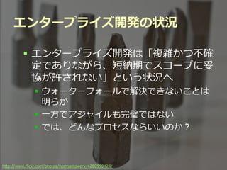 エンタープライズ開発の状況

          エンタープライズ開発は「複雑かつ不確
           定でありながら、短納期でスコープに妥
           協が許されない」という状況へ
               ウォーターフォールで解決できないことは
                明らか
               一方でアジャイルも完璧ではない
               では、どんなプロセスならいいのか？



http://www.flickr.com/photos/normanlowery/4280550428/ Summit 2012
                                           Developers
 