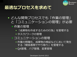 最適なプロセスを求めて

 どんな開発プロセスでも「作業の管理」
  と「コミュニケーションの管理」が必要
  作業の管理
   「成果物を作成するための行為」を管理する
   タスク/ワークの管理
  コミュニケーションの管理
   作業の明確化、成果物の検証などにおいて発生
    する「関係者間でやり取り」を管理する
   QA管理、バグ管理、変更管理

           Developers Summit 2012
 