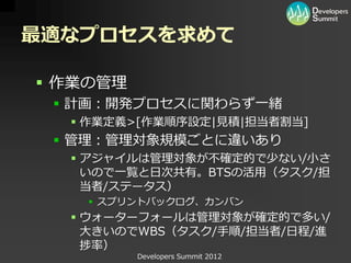 最適なプロセスを求めて

 作業の管理
  計画：開発プロセスに関わらず一緒
   作業定義>[作業順序設定|見積|担当者割当]
  管理：管理対象規模ごとに違いあり
   アジャイルは管理対象が不確定的で少ない/小さ
    いので一覧と日次共有。BTSの活用（タスク/担
    当者/ステータス）
     スプリントバックログ、カンバン
   ウォーターフォールは管理対象が確定的で多い/
    大きいのでWBS（タスク/手順/担当者/日程/進
    捗率）
          Developers Summit 2012
 