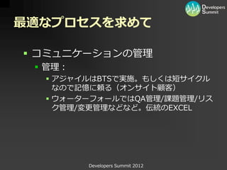 最適なプロセスを求めて

 コミュニケーションの管理
  管理：
   アジャイルはBTSで実施。もしくは短サイクル
    なので記憶に頼る（オンサイト顧客）
   ウォーターフォールではQA管理/課題管理/リス
    ク管理/変更管理などなど。伝統のEXCEL




         Developers Summit 2012
 
