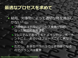 最適なプロセスを求めて

          結局、対象物によって適切な物を選ぶし
           かない
               プロセスは手段。プロセス実施が目的に
                なった瞬間に失敗する
               1システムであってもドメインやコンポーネ
                ントごと、あるいはフェーズごとに異なっ
                ている
               ただし、あまりバラバラでは非効率になる
                のでバランスは重要

http://www.flickr.com/photos/droetker0912/5542920908/ Summit 2012
                                           Developers
 