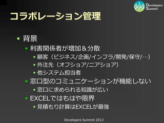 コラボレーション管理

 背景
  利害関係者が増加＆分散
    顧客（ビジネス/企画/インフラ/開発/保守/…）
    外注先（オフショア/ニアショア）
    他システム担当者
  窓口型のコミュニケーションが機能しない
    窓口に求められる知識が広い
  EXCELではもはや限界
    見積もり計算はEXCELが最強

         Developers Summit 2012
 