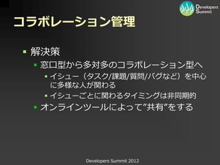 コラボレーション管理

 解決策
  窓口型から多対多のコラボレーション型へ
   イシュー（タスク/課題/質問/バグなど）を中心
    に多様な人が関わる
   イシューごとに関わるタイミングは非同期的
  オンラインツールによって”共有”をする




        Developers Summit 2012
 