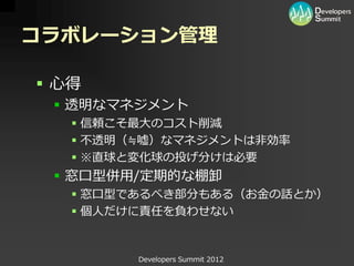コラボレーション管理

 心得
  透明なマネジメント
    信頼こそ最大のコスト削減
    不透明（≒嘘）なマネジメントは非効率
    ※直球と変化球の投げ分けは必要
  窓口型併用/定期的な棚卸
    窓口型であるべき部分もある（お金の話とか）
    個人だけに責任を負わせない


         Developers Summit 2012
 