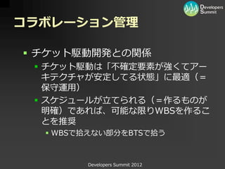 コラボレーション管理

 チケット駆動開発との関係
  チケット駆動は「不確定要素が強くてアー
   キテクチャが安定してる状態」に最適（＝
   保守運用）
  スケジュールが立てられる（＝作るものが
   明確）であれば、可能な限りWBSを作るこ
   とを推奨
   WBSで拾えない部分をBTSで拾う



        Developers Summit 2012
 