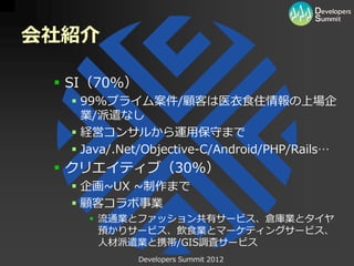 会社紹介

  SI（70%）
   99%プライム案件/顧客は医衣食住情報の上場企
    業/派遣なし
   経営コンサルから運用保守まで
   Java/.Net/Objective-C/Android/PHP/Rails…
  クリエイティブ（30%）
   企画~UX ~制作まで
   顧客コラボ事業
     流通業とファッション共有サービス、倉庫業とタイヤ
      預かりサービス、飲食業とマーケティングサービス、
      人材派遣業と携帯/GIS調査サービス
             Developers Summit 2012
 